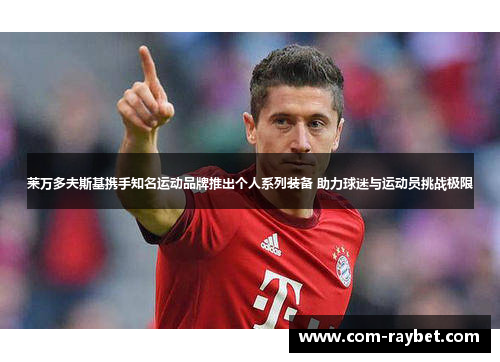 莱万多夫斯基携手知名运动品牌推出个人系列装备 助力球迷与运动员挑战极限 莱万多夫斯基携手知名运动品牌推出个人系列装备 助力球迷与运动员挑战极限