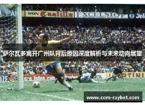 萨尔瓦多离开广州队背后原因深度解析与未来动向展望