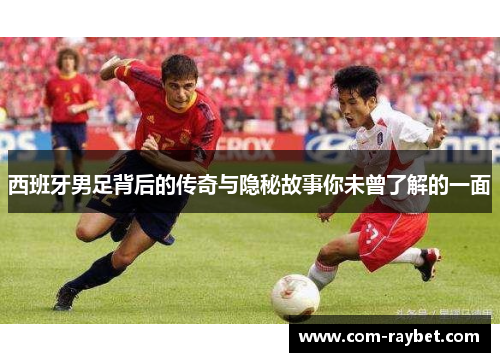 西班牙男足背后的传奇与隐秘故事你未曾了解的一面