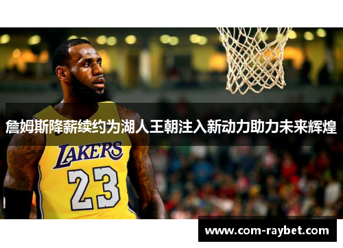 詹姆斯降薪续约为湖人王朝注入新动力助力未来辉煌