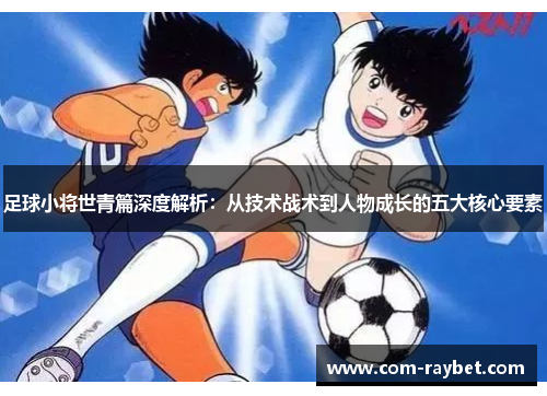足球小将世青篇深度解析:从技术战术到人物成长的五大核心要素 足球小将世青篇深度解析:从技术战术到人物成长的五大核心要素