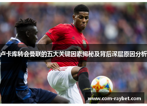 卢卡库转会曼联的五大关键因素揭秘及背后深层原因分析