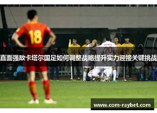 直面强敌卡塔尔国足如何调整战略提升实力迎接关键挑战 直面强敌卡塔尔国足如何调整战略提升实力迎接关键挑战