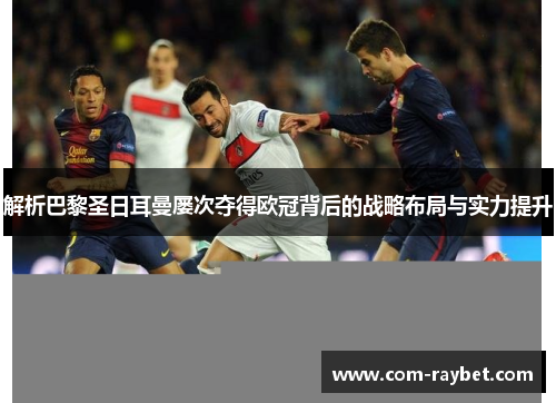 解析巴黎圣日耳曼屡次夺得欧冠背后的战略布局与实力提升 解析巴黎圣日耳曼屡次夺得欧冠背后的战略布局与实力提升