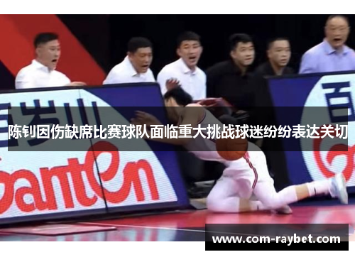 陈钊因伤缺席比赛球队面临重大挑战球迷纷纷表达关切 陈钊因伤缺席比赛球队面临重大挑战球迷纷纷表达关切