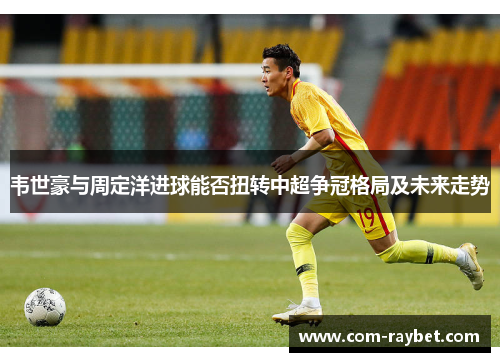 韦世豪与周定洋进球能否扭转中超争冠格局及未来走势 韦世豪与周定洋进球能否扭转中超争冠格局及未来走势