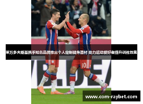 莱万多夫斯基携手知名品牌推出个人定制健身器材 助力运动爱好者提升训练效果 莱万多夫斯基携手知名品牌推出个人定制健身器材 助力运动爱好者提升训练效果