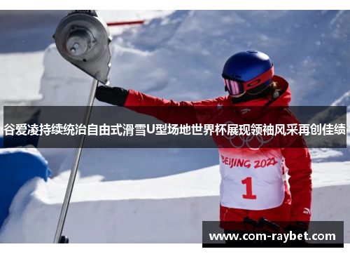 谷爱凌持续统治自由式滑雪U型场地世界杯展现领袖风采再创佳绩