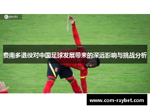 费南多退役对中国足球发展带来的深远影响与挑战分析 费南多退役对中国足球发展带来的深远影响与挑战分析