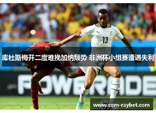 库杜斯梅开二度难挽加纳颓势 非洲杯小组赛遭遇失利