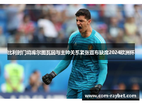 比利时门将库尔图瓦因与主帅关系紧张宣布缺席2024欧洲杯