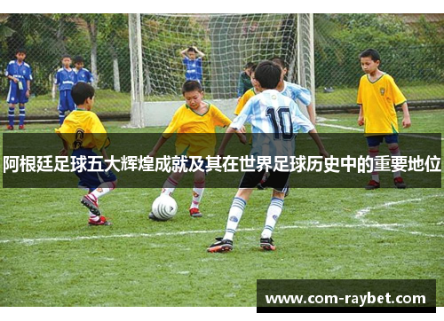 阿根廷足球五大辉煌成就及其在世界足球历史中的重要地位